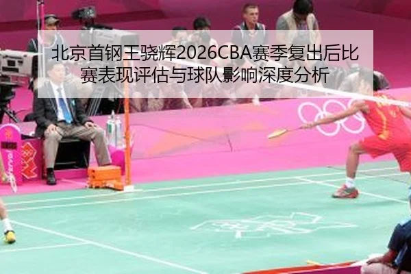 北京首钢王骁辉2026CBA赛季复出后比赛表现评估与球队影响深度分析